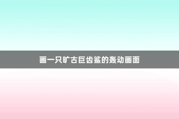 画一只旷古巨齿鲨的轰动画面